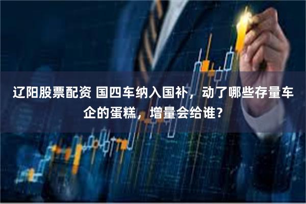 辽阳股票配资 国四车纳入国补，动了哪些存量车企的蛋糕，增量会给谁？