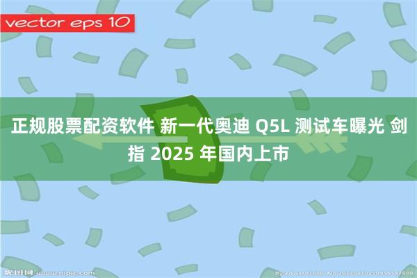 正规股票配资软件 新一代奥迪 Q5L 测试车曝光 剑指 2025 年国内上市