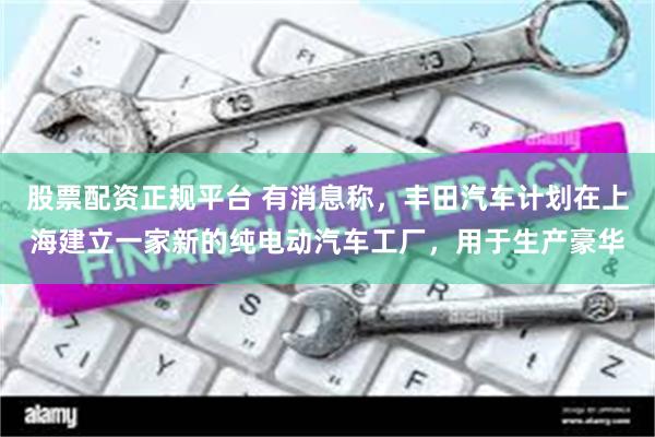 股票配资正规平台 有消息称，丰田汽车计划在上海建立一家新的纯电动汽车工厂，用于生产豪华