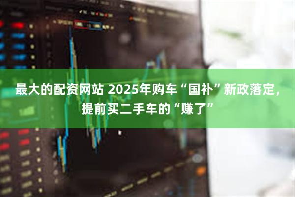 最大的配资网站 2025年购车“国补”新政落定，提前买二手车的“赚了”