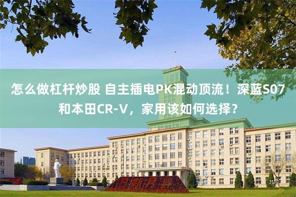 怎么做杠杆炒股 自主插电PK混动顶流！深蓝S07和本田CR-V，家用该如何选择？