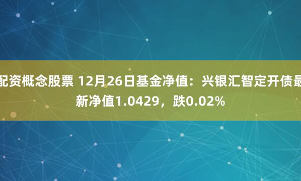 配资概念股票 12月26日基金净值：兴银汇智定开债最新净值1.0429，跌0.02%