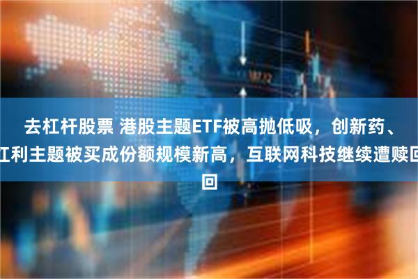 去杠杆股票 港股主题ETF被高抛低吸，创新药、红利主题被买成份额规模新高，互联网科技继续遭赎回