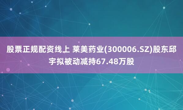 股票正规配资线上 莱美药业(300006.SZ)股东邱宇拟被动减持67.48万股