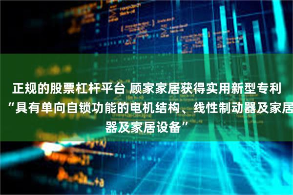 正规的股票杠杆平台 顾家家居获得实用新型专利授权：“具有单向自锁功能的电机结构、线性制动器及家居设备”
