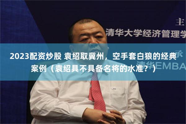 2023配资炒股 袁绍取冀州，空手套白狼的经典案例（袁绍具不具备名将的水准？）