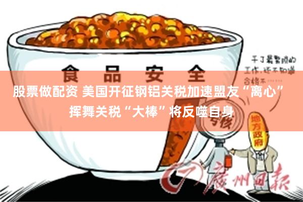 股票做配资 美国开征钢铝关税加速盟友“离心” 挥舞关税“大棒”将反噬自身