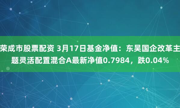 荣成市股票配资 3月17日基金净值：东吴国企改革主题灵活配置混合A最新净值0.7984，跌0.04%