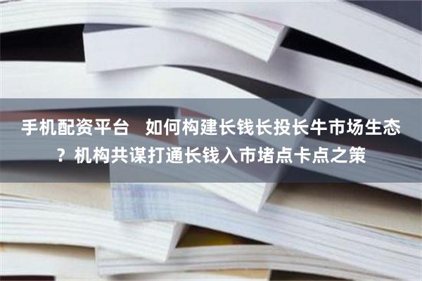 手机配资平台   如何构建长钱长投长牛市场生态？机构共谋打通长钱入市堵点卡点之策