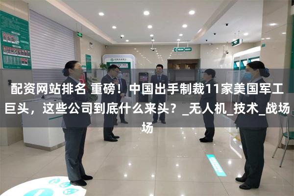 配资网站排名 重磅！中国出手制裁11家美国军工巨头，这些公司到底什么来头？_无人机_技术_战场