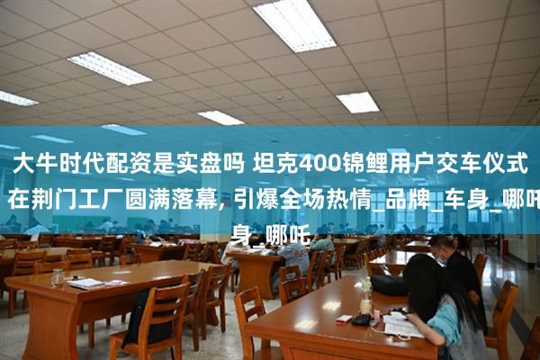 大牛时代配资是实盘吗 坦克400锦鲤用户交车仪式, 在荆门工厂圆满落幕, 引爆全场热情_品牌_车身_哪吒