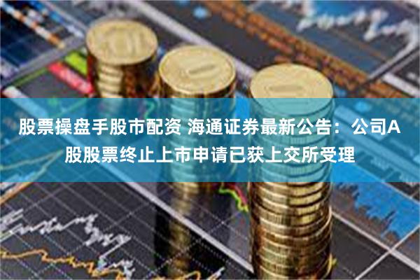 股票操盘手股市配资 海通证券最新公告：公司A股股票终止上市申请已获上交所受理