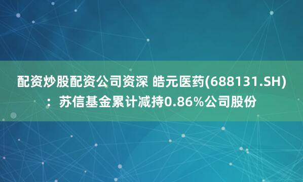 配资炒股配资公司资深 皓元医药(688131.SH)：苏信基金累计减持0.86%公司股份