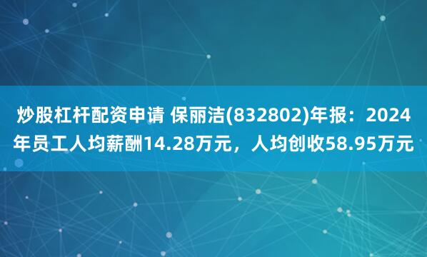 炒股杠杆配资申请 保丽洁(832802)年报：2024年员工人均薪酬14.28万元，人均创收58.95万元