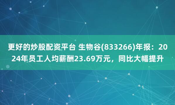 更好的炒股配资平台 生物谷(833266)年报：2024年员工人均薪酬23.69万元，同比大幅提升