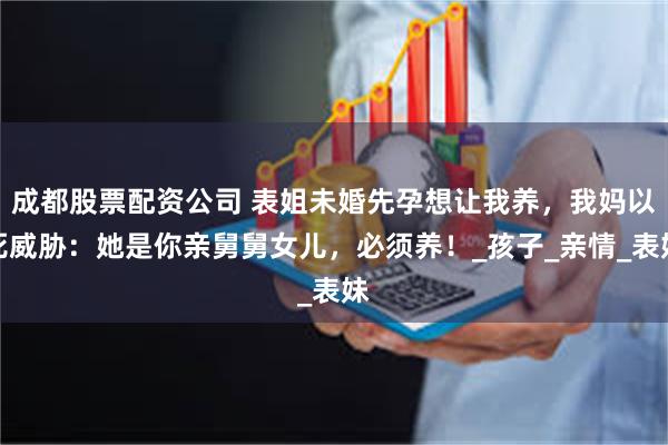 成都股票配资公司 表姐未婚先孕想让我养，我妈以死威胁：她是你亲舅舅女儿，必须养！_孩子_亲情_表妹