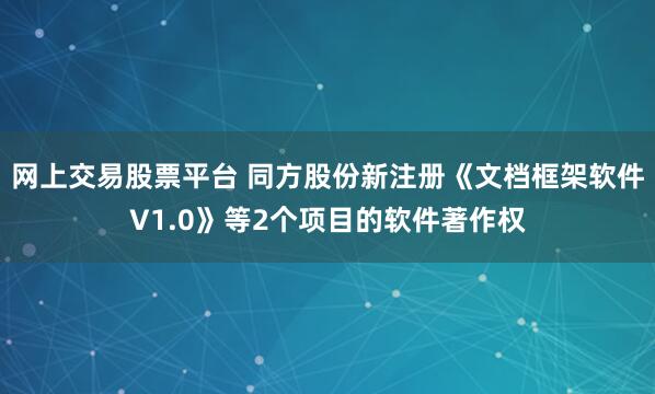 网上交易股票平台 同方股份新注册《文档框架软件V1.0》等2个项目的软件著作权