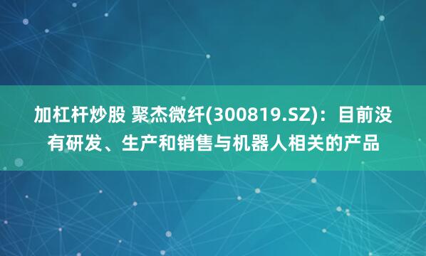 加杠杆炒股 聚杰微纤(300819.SZ)：目前没有研发、生产和销售与机器人相关的产品