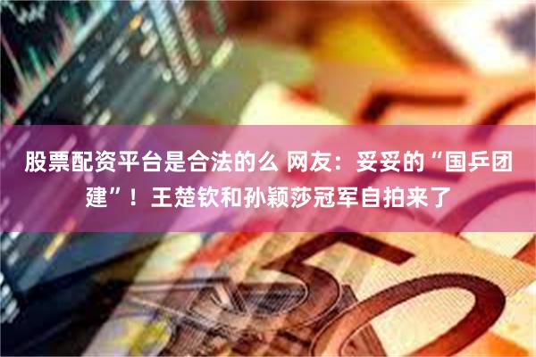 股票配资平台是合法的么 网友：妥妥的“国乒团建”！王楚钦和孙颖莎冠军自拍来了