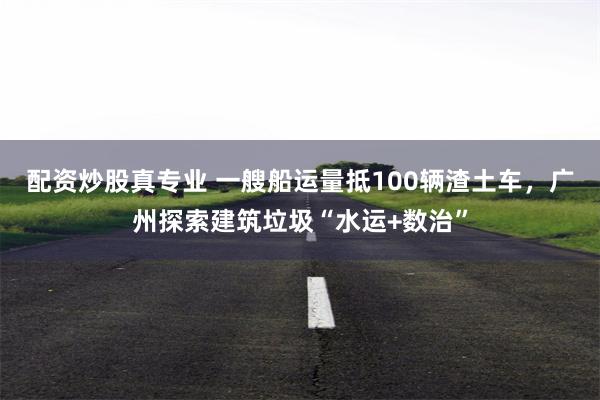 配资炒股真专业 一艘船运量抵100辆渣土车，广州探索建筑垃圾“水运+数治”
