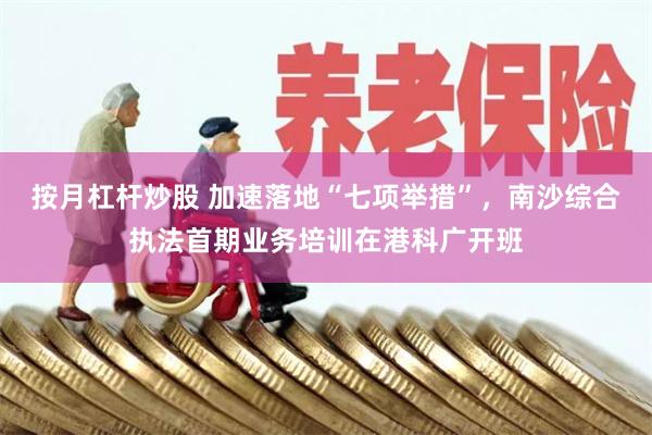 按月杠杆炒股 加速落地“七项举措”，南沙综合执法首期业务培训在港科广开班