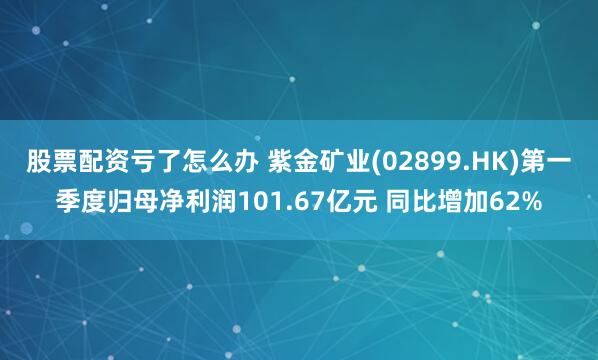 股票配资亏了怎么办 紫金矿业(02899.HK)第一季度归母净利润101.67亿元 同比增加62%
