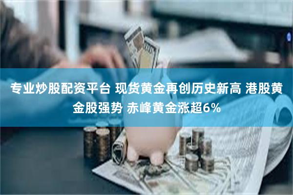 专业炒股配资平台 现货黄金再创历史新高 港股黄金股强势 赤峰黄金涨超6%
