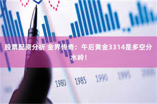 股票配资分析 金界传奇：午后黄金3314是多空分水岭！