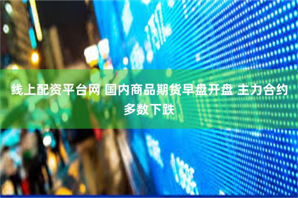 线上配资平台网 国内商品期货早盘开盘 主力合约多数下跌