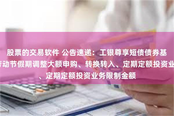 股票的交易软件 公告速递：工银尊享短债债券基金2025年劳动节假期调整大额申购、转换转入、定期定额投资业务限制金额