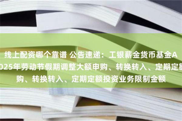 线上配资哪个靠谱 公告速递：工银薪金货币基金A类份额及D类份额2025年劳动节假期调整大额申购、转换转入、定期定额投资业务限制金额