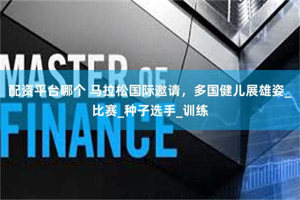 配资平台哪个 马拉松国际邀请，多国健儿展雄姿_比赛_种子选手_训练