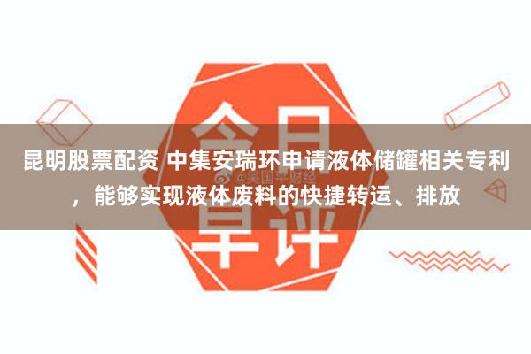 昆明股票配资 中集安瑞环申请液体储罐相关专利，能够实现液体废料的快捷转运、排放