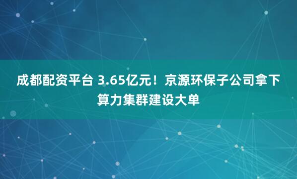 成都配资平台 3.65亿元！京源环保子公司拿下算力集群建设大单