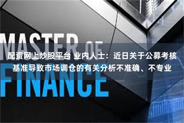 配资网上炒股平台 业内人士：近日关于公募考核基准导致市场调仓的有关分析不准确、不专业
