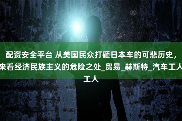 配资安全平台 从美国民众打砸日本车的可悲历史，来看经济民族主义的危险之处_贸易_赫斯特_汽车工人