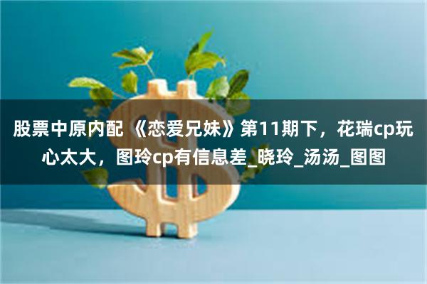 股票中原内配 《恋爱兄妹》第11期下，花瑞cp玩心太大，图玲cp有信息差_晓玲_汤汤_图图