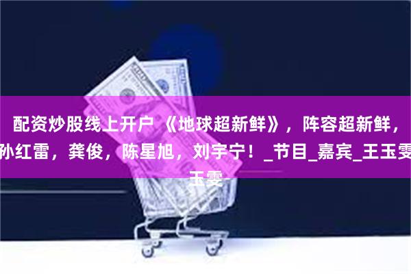 配资炒股线上开户 《地球超新鲜》，阵容超新鲜，孙红雷，龚俊，陈星旭，刘宇宁！_节目_嘉宾_王玉雯