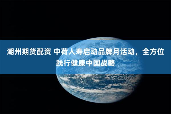 潮州期货配资 中荷人寿启动品牌月活动，全方位践行健康中国战略