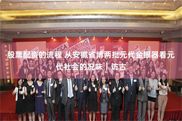 股票配资的流程 从安徽省博两批元代金银器看元代社会的况味｜访古