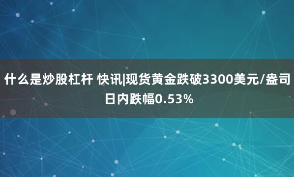 什么是炒股杠杆 快讯|现货黄金跌破3300美元/盎司 日内跌幅0.53%