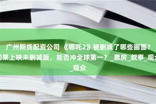 广州期货配资公司 《哪吒2》被删减了哪些画面？如果上映未删减版，能否冲全球第一？_票房_叙事_观众