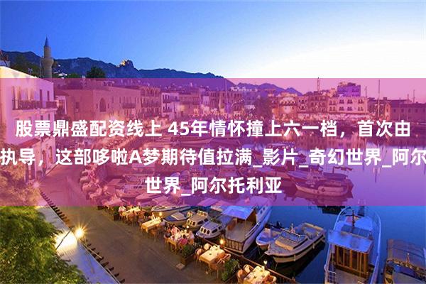 股票鼎盛配资线上 45年情怀撞上六一档，首次由女导演执导，这部哆啦A梦期待值拉满_影片_奇幻世界_阿尔托利亚