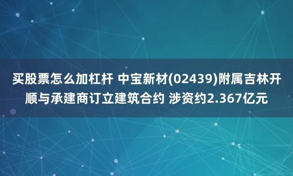 买股票怎么加杠杆 中宝新材(02439)附属吉林开顺与承建商订立建筑合约 涉资约2.367亿元