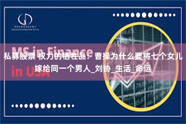 私募股票 权力的牺牲品：曹操为什么要将七个女儿嫁给同一个男人_刘协_生活_命运