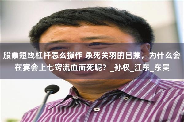 股票短线杠杆怎么操作 杀死关羽的吕蒙，为什么会在宴会上七窍流血而死呢？_孙权_江东_东吴