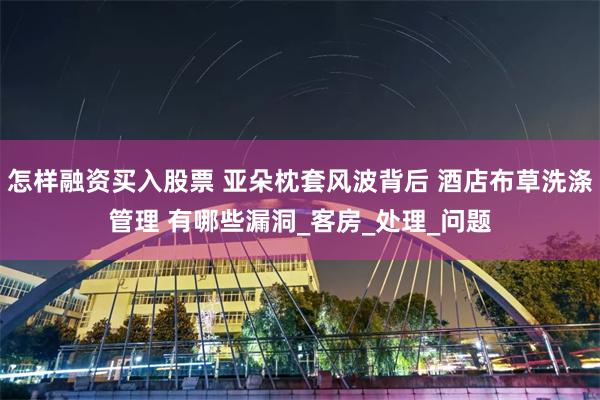 怎样融资买入股票 亚朵枕套风波背后 酒店布草洗涤管理 有哪些漏洞_客房_处理_问题