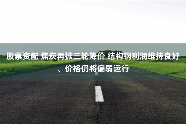 股票资配 焦炭再掀三轮降价 结构钢利润维持良好、价格仍将偏弱运行