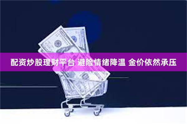 配资炒股理财平台 避险情绪降温 金价依然承压