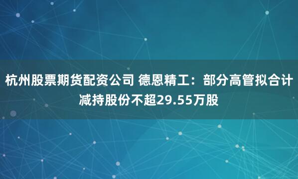 杭州股票期货配资公司 德恩精工：部分高管拟合计减持股份不超29.55万股